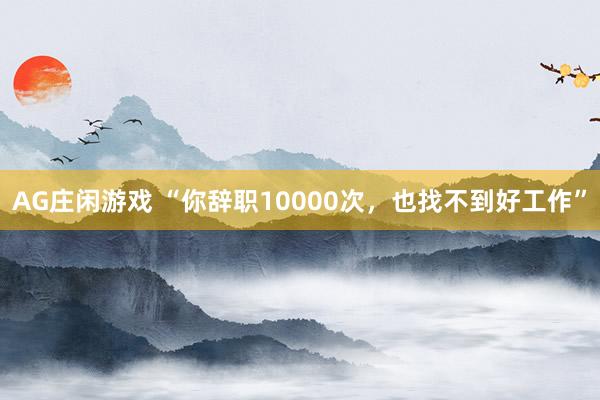 AG庄闲游戏 “你辞职10000次，也找不到好工作”