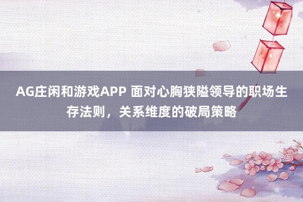 AG庄闲和游戏APP 面对心胸狭隘领导的职场生存法则，关系维度的破局策略