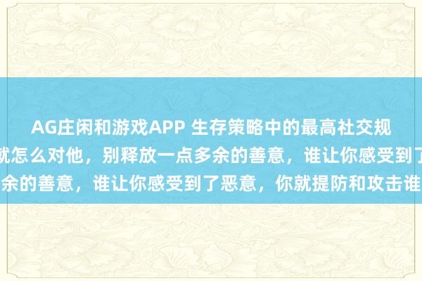 AG庄闲和游戏APP 生存策略中的最高社交规则:别人怎么对你,你就怎么对他,别释放一点多余的善意,谁让你感受到了恶意,你就提防和攻击谁