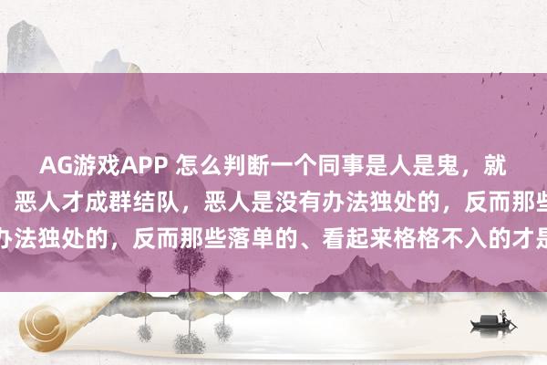 AG游戏APP 怎么判断一个同事是人是鬼，就一句话：善者独来独往，恶人才成群结队，恶人是没有办法独处的，反而那些落单的、看起来格格不入的才是善类