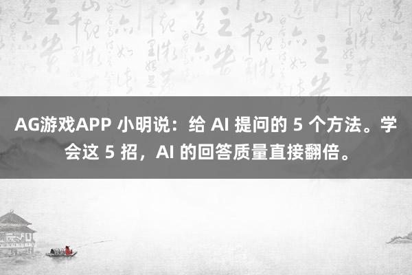 AG游戏APP 小明说：给 AI 提问的 5 个方法。学会这 5 招，AI 的回答质量直接翻倍。