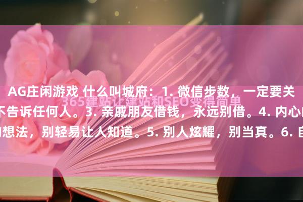 AG庄闲游戏 什么叫城府：1. 微信步数，一定要关掉。2. 买房，偷偷买，不告诉任何人。3. 亲戚朋友借钱，永远别借。4. 内心的想法，别轻易让人知道。5. 别人炫耀，别当真。6. 自己的秘密，烂在肚子里。7...