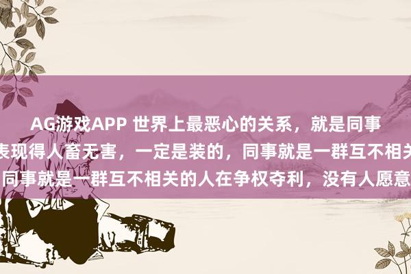 AG游戏APP 世界上最恶心的关系，就是同事关系，没有例外，有人表现得人畜无害，一定是装的，同事就是一群互不相关的人在争权夺利，没有人愿意吃亏