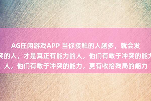 AG庄闲游戏APP 当你接触的人越多，就会发现：那些敢吵架、敢冲突的人，才是真正有能力的人，他们有敢于冲突的能力，更有收拾残局的能力