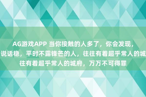 AG游戏APP 当你接触的人多了，你会发现，凡是那些脾气好，说话稳，平时不露锋芒的人，往往有着超乎常人的城府，万万不可得罪