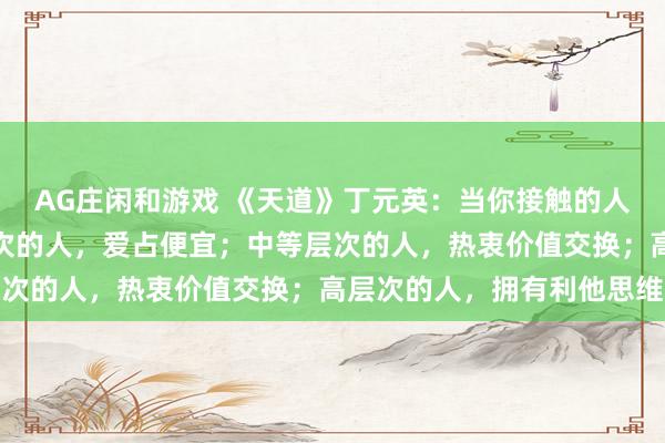 AG庄闲和游戏 《天道》丁元英：当你接触的人多了，你会发现，低层次的人，爱占便宜；中等层次的人，热衷价值交换；高层次的人，拥有利他思维