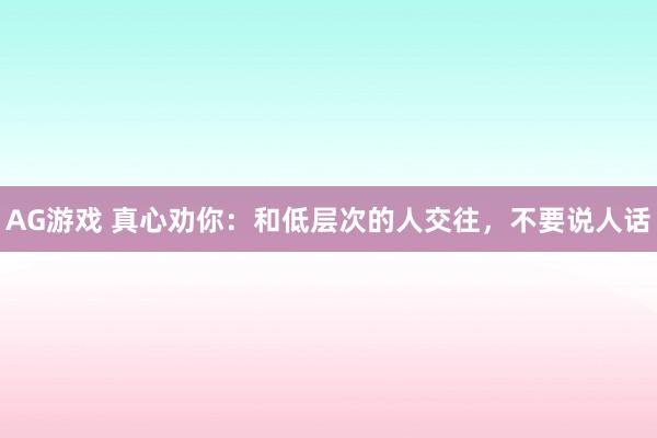 AG游戏 真心劝你：和低层次的人交往，不要说人话