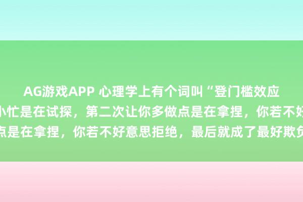 AG游戏APP 心理学上有个词叫“登门槛效应”：小人第一次让你帮小忙是在试探，第二次让你多做点是在拿捏，你若不好意思拒绝，最后就成了最好欺负的人