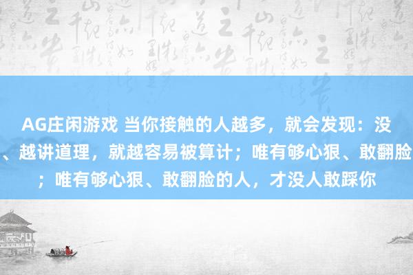 AG庄闲游戏 当你接触的人越多，就会发现：没有后台的人越是心软、越讲道理，就越容易被算计；唯有够心狠、敢翻脸的人，才没人敢踩你