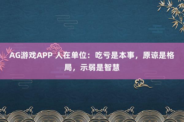 AG游戏APP 人在单位:吃亏是本事,原谅是格局,示弱是智慧