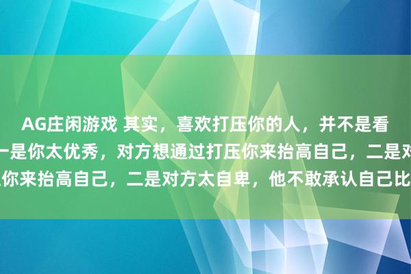 AG庄闲游戏 其实,喜欢打压你的人,并不是看不上你,原因有两个:一是你太优秀,对方想通过打压你来抬高自己,二是对方太自卑,他不敢承认自己比你弱