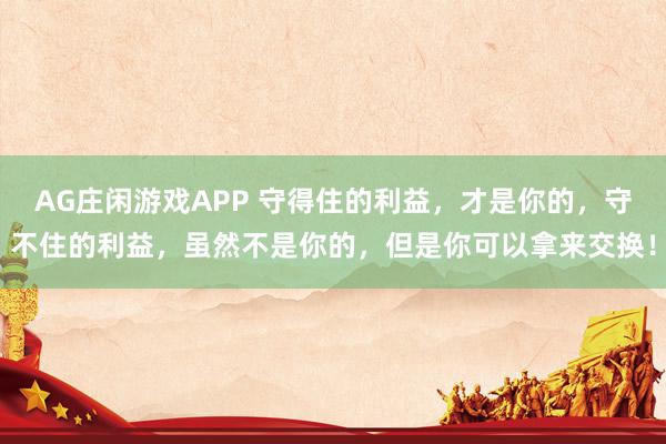 AG庄闲游戏APP 守得住的利益，才是你的，守不住的利益，虽然不是你的，但是你可以拿来交换！