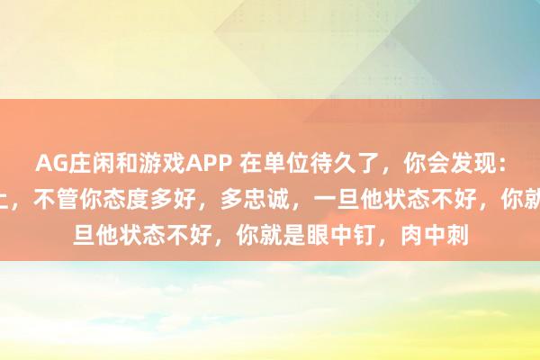 AG庄闲和游戏APP 在单位待久了，你会发现：跟一个领导3年以上，不管你态度多好，多忠诚，一旦他状态不好，你就是眼中钉，肉中刺