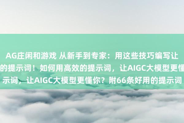 AG庄闲和游戏 从新手到专家：用这些技巧编写让AIGC大模型无法抗拒的提示词！如何用高效的提示词，让AIGC大模型更懂你？附66条好用的提示词