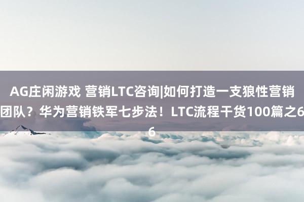 AG庄闲游戏 营销LTC咨询|如何打造一支狼性营销团队？华为营销铁军七步法！LTC流程干货100篇之6