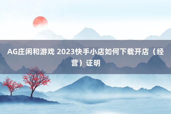 AG庄闲和游戏 2023快手小店如何下载开店（经营）证明