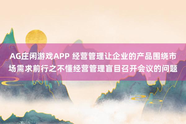AG庄闲游戏APP 经营管理让企业的产品围绕市场需求前行之不懂经营管理盲目召开会议的问题