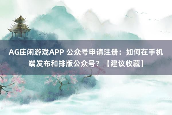 AG庄闲游戏APP 公众号申请注册：如何在手机端发布和排版公众号？【建议收藏】