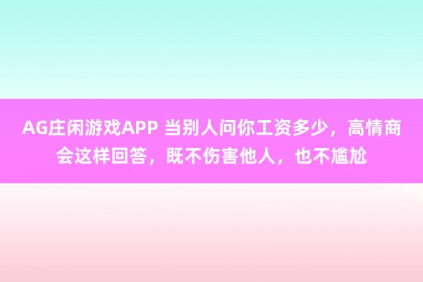 AG庄闲游戏APP 当别人问你工资多少，高情商会这样回答，既不伤害他人，也不尴尬