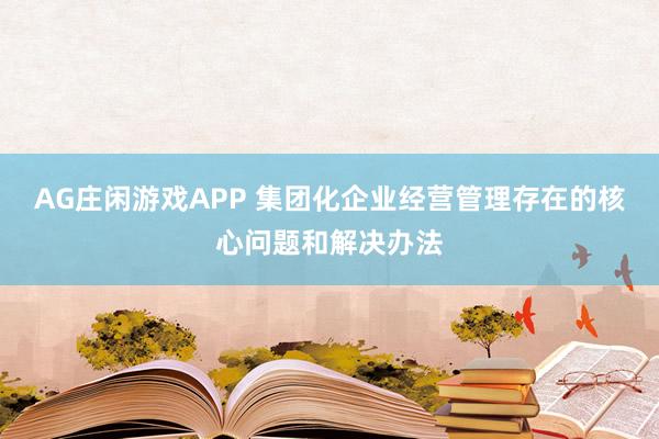 AG庄闲游戏APP 集团化企业经营管理存在的核心问题和解决办法