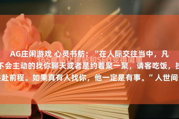 AG庄闲游戏 心灵书舫:“在人际交往当中,凡是比你强的人,一般都不会主动的找你聊天或者是约着聚一聚,请客吃饭,拉你一把,或者共赴前程。如果真有人找你,他一定是有事。”人世间最不靠谱的事情就是向上社交。凡是比你...