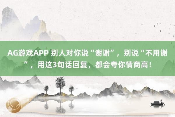 AG游戏APP 别人对你说“谢谢”，别说“不用谢”，用这3句话回复，都会夸你情商高！