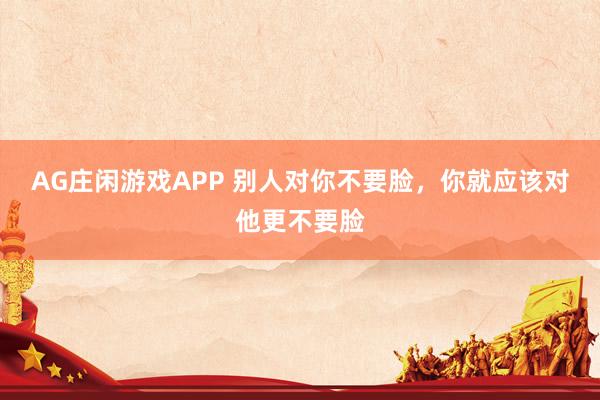 AG庄闲游戏APP 别人对你不要脸，你就应该对他更不要脸