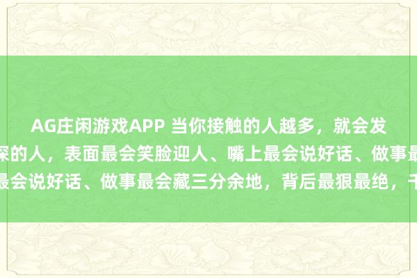 AG庄闲游戏APP 当你接触的人越多，就会发现：越是心眼坏、城府深的人，表面最会笑脸迎人、嘴上最会说好话、做事最会藏三分余地，背后最狠最绝，千万别惹