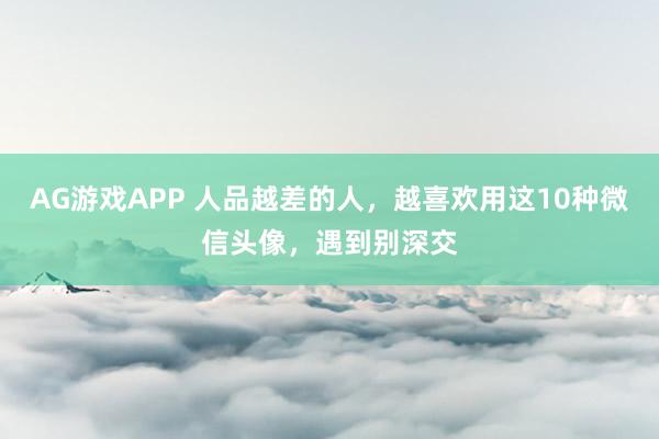 AG游戏APP 人品越差的人，越喜欢用这10种微信头像，遇到别深交