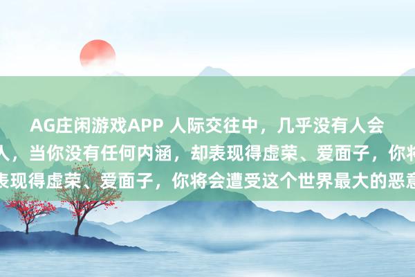 AG庄闲游戏APP 人际交往中，几乎没有人会喜欢一个有弱者心态的人，当你没有任何内涵，却表现得虚荣、爱面子，你将会遭受这个世界最大的恶意