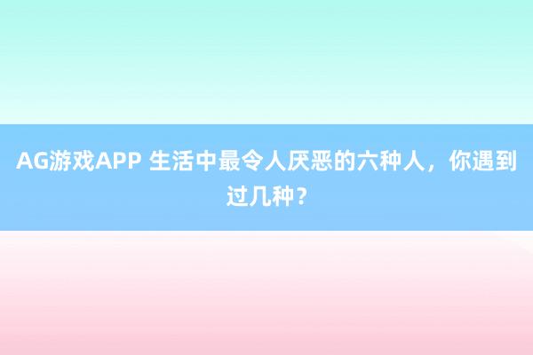 AG游戏APP 生活中最令人厌恶的六种人，你遇到过几种？
