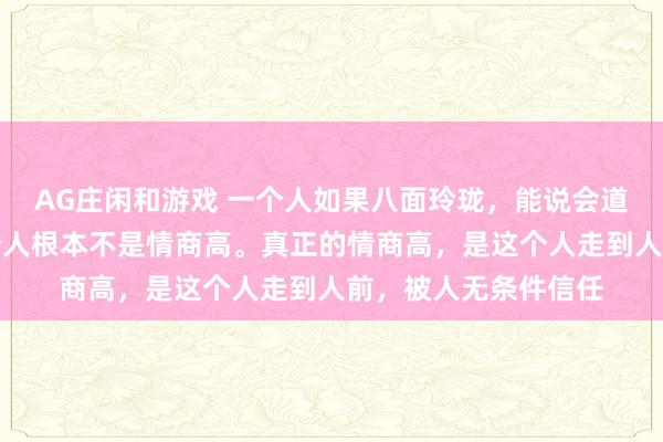 AG庄闲和游戏 一个人如果八面玲珑，能说会道，特别会来事，这个人根本不是情商高。真正的情商高，是这个人走到人前，被人无条件信任