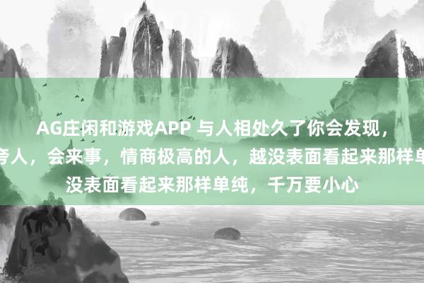 AG庄闲和游戏APP 与人相处久了你会发现，越是人缘好，会夸人，会来事，情商极高的人，越没表面看起来那样单纯，千万要小心