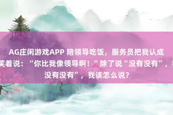 AG庄闲游戏APP 陪领导吃饭，服务员把我认成领导，领导笑着说：“你比我像领导啊！”除了说“没有没有”，我该怎么说？