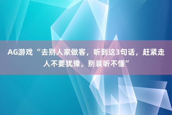 AG游戏 “去别人家做客，听到这3句话，赶紧走人不要犹豫，别装听不懂”
