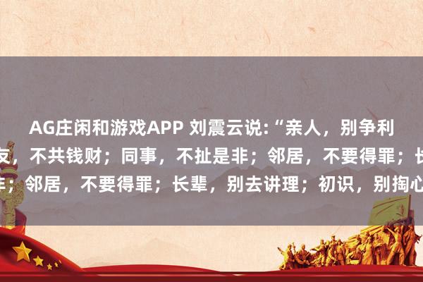 AG庄闲和游戏APP 刘震云说:“亲人，别争利益；夫妻，别翻旧账；朋友，不共钱财；同事，不扯是非；邻居，不要得罪；长辈，别去讲理；初识，别掏心窝。