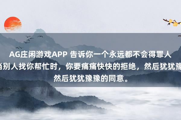 AG庄闲游戏APP 告诉你一个永远都不会得罪人的方法！当别人找你帮忙时，你要痛痛快快的拒绝，然后犹犹豫豫的同意。