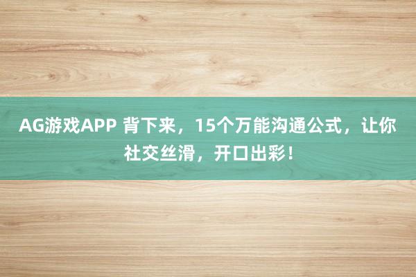 AG游戏APP 背下来，15个万能沟通公式，让你社交丝滑，开口出彩！