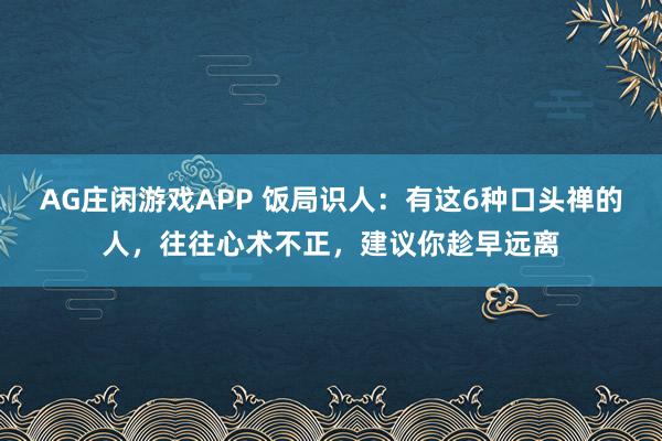 AG庄闲游戏APP 饭局识人：有这6种口头禅的人，往往心术不正，建议你趁早远离