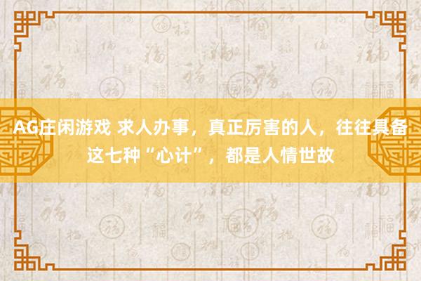 AG庄闲游戏 求人办事，真正厉害的人，往往具备这七种“心计”，都是人情世故