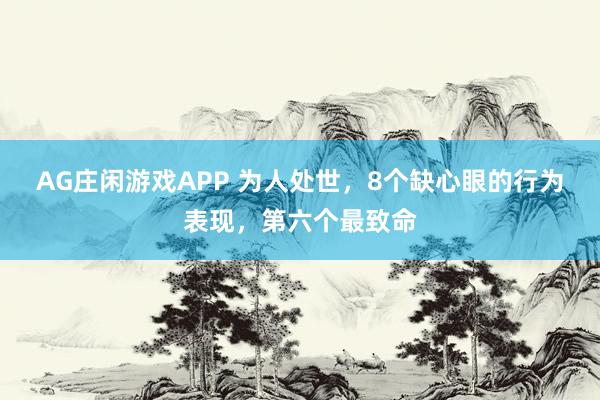 AG庄闲游戏APP 为人处世，8个缺心眼的行为表现，第六个最致命