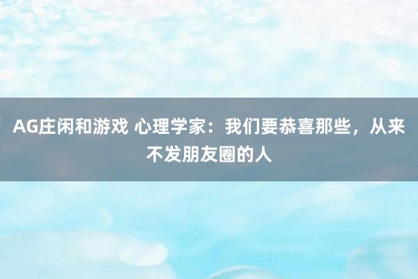 AG庄闲和游戏 心理学家：我们要恭喜那些，从来不发朋友圈的人