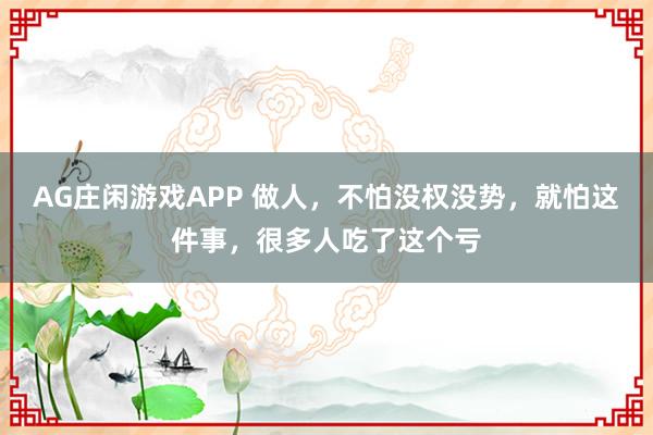 AG庄闲游戏APP 做人，不怕没权没势，就怕这件事，很多人吃了这个亏