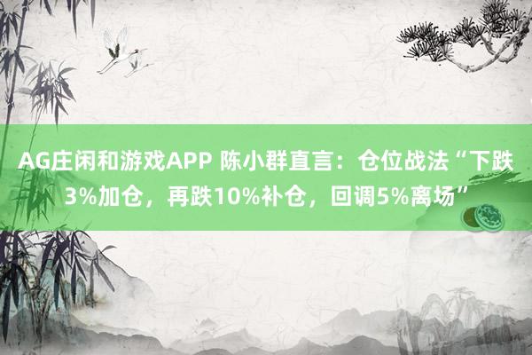 AG庄闲和游戏APP 陈小群直言：仓位战法“下跌3%加仓，再跌10%补仓，回调5%离场”