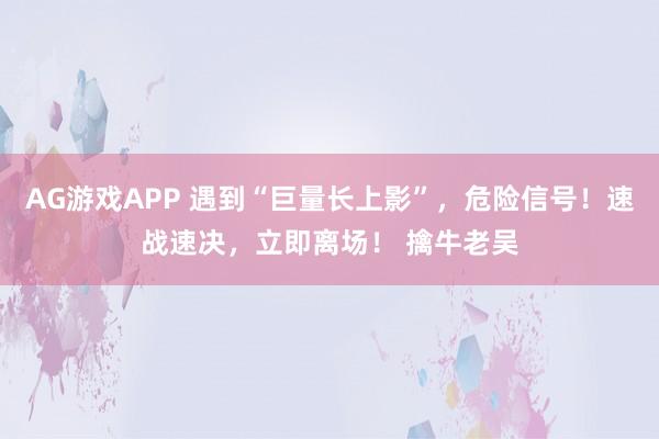 AG游戏APP 遇到“巨量长上影”，危险信号！速战速决，立即离场！ 擒牛老吴