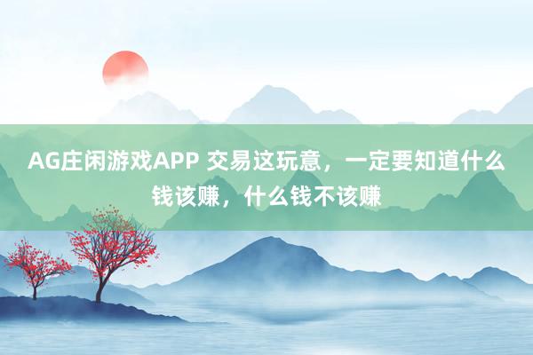 AG庄闲游戏APP 交易这玩意，一定要知道什么钱该赚，什么钱不该赚