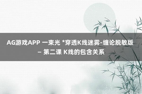AG游戏APP 一束光 *穿透K线迷雾-缠论脱敏版 — 第二课 K线的包含关系