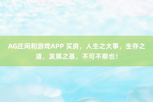 AG庄闲和游戏APP 买房，人生之大事，生存之道，发展之基，不可不察也！