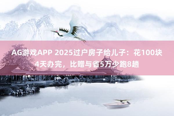 AG游戏APP 2025过户房子给儿子：花100块4天办完，比赠与省5万少跑8趟