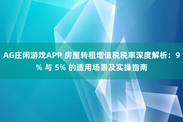 AG庄闲游戏APP 房屋转租增值税税率深度解析：9% 与 5% 的适用场景及实操指南